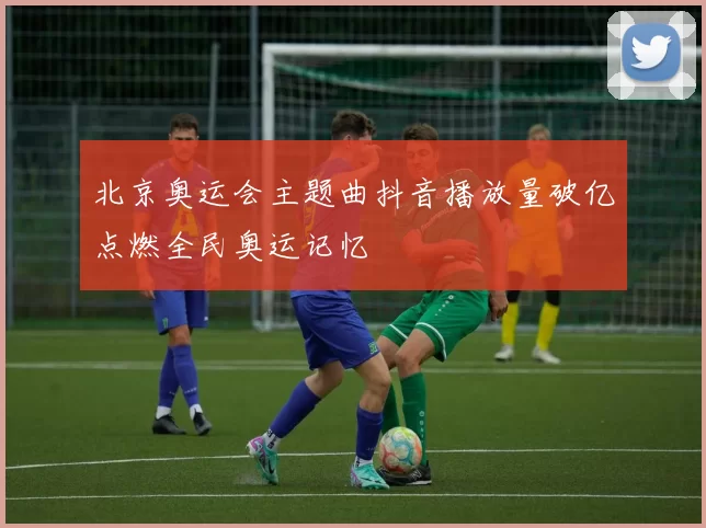 北京奥运会主题曲抖音播放量破亿点燃全民奥运记忆