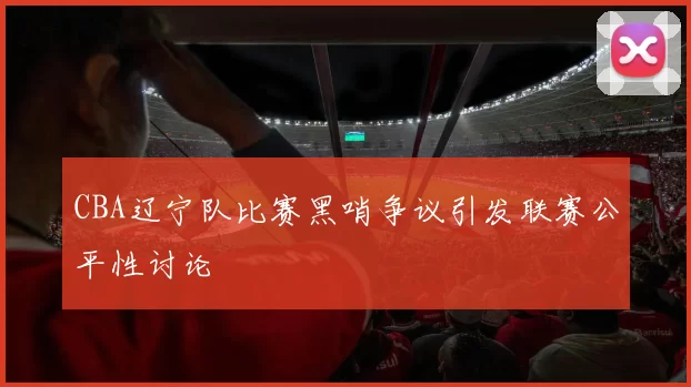 CBA辽宁队比赛黑哨争议引发联赛公平性讨论