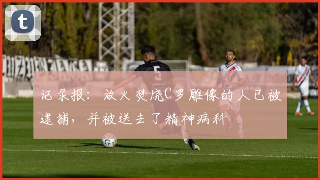 记录报：放火焚烧C罗雕像的人已被逮捕，并被送去了精神病科