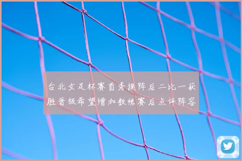 台北女足杯赛首秀换阵后二比一获胜晋级希望增加教练赛后点评阵容