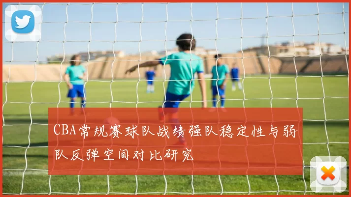 CBA常规赛球队战绩强队稳定性与弱队反弹空间对比研究