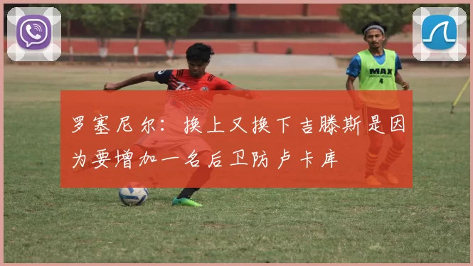 罗塞尼尔:换上又换下吉滕斯是因为要增加一名后卫防卢卡库