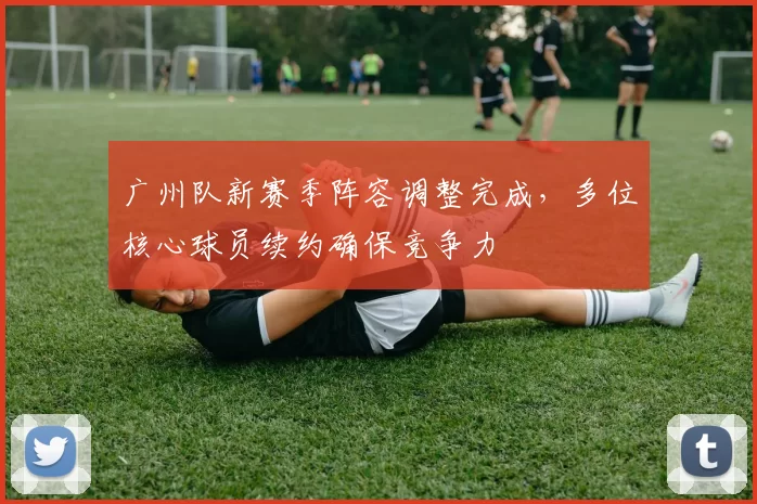 广州队新赛季阵容调整完成，多位核心球员续约确保竞争力