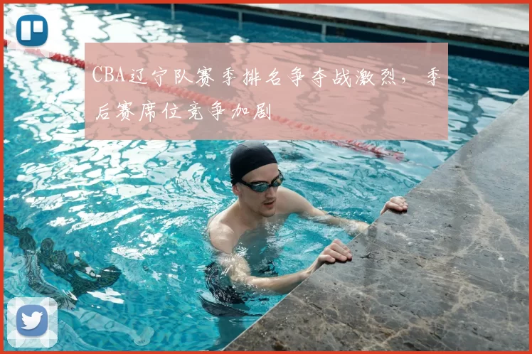 CBA辽宁队赛季排名争夺战激烈，季后赛席位竞争加剧