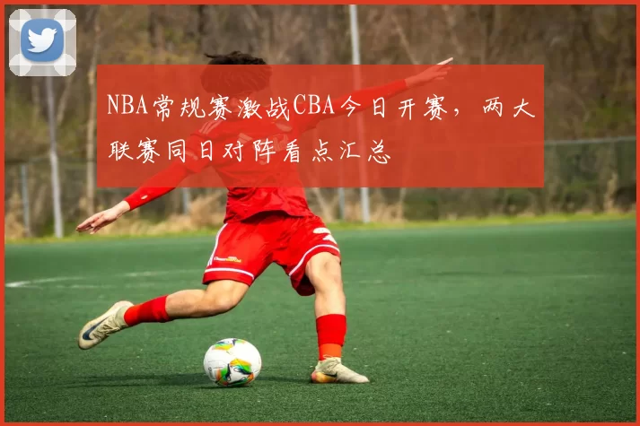 NBA常规赛激战CBA今日开赛，两大联赛同日对阵看点汇总