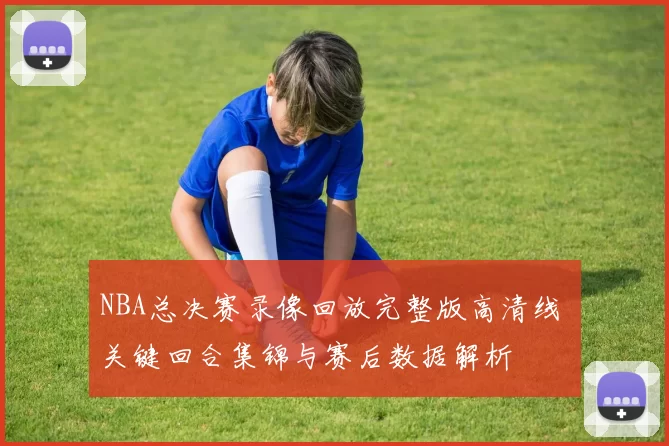 NBA总决赛录像回放完整版高清线 关键回合集锦与赛后数据解析