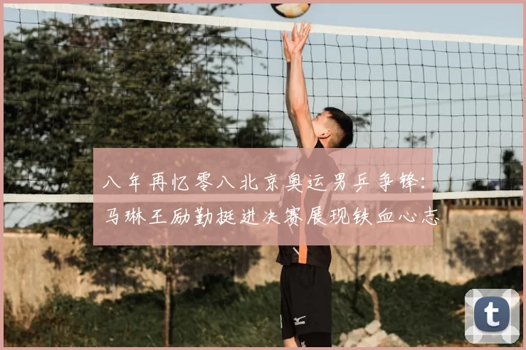 八年再忆零八北京奥运男乒争锋：马琳王励勤挺进决赛展现铁血心志荣光
