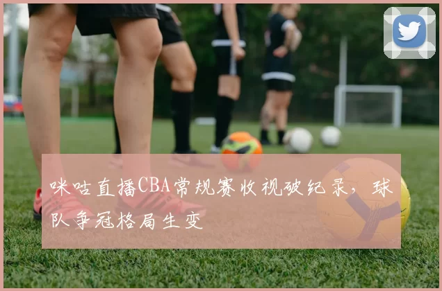 咪咕直播CBA常规赛收视破纪录，球队争冠格局生变