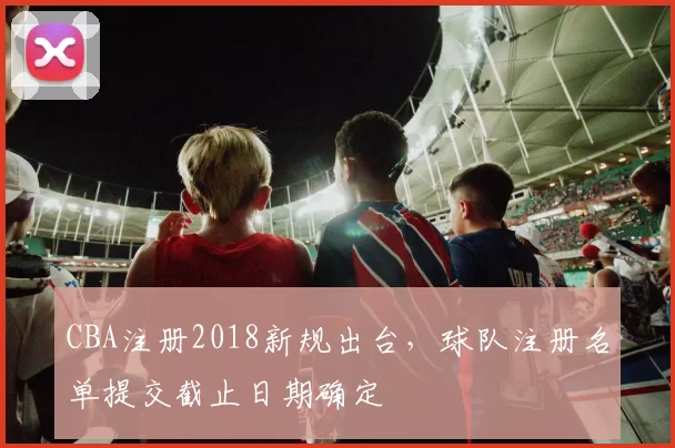 CBA注册2018新规出台，球队注册名单提交截止日期确定