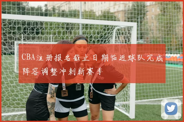 CBA注册报名截止日期临近球队完成阵容调整冲刺新赛季