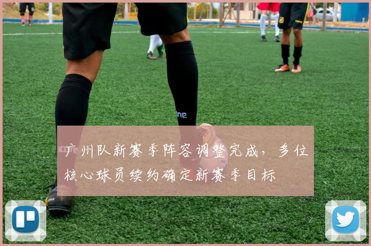 广州队新赛季阵容调整完成，多位核心球员续约确定新赛季目标