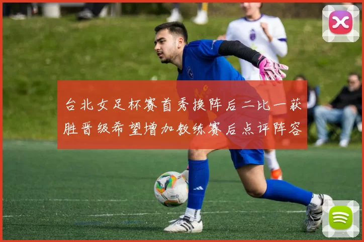台北女足杯赛首秀换阵后二比一获胜晋级希望增加教练赛后点评阵容