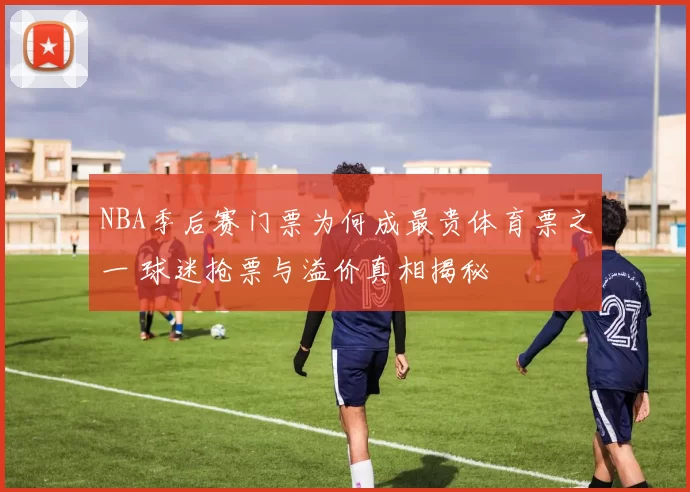 NBA季后赛门票为何成最贵体育票之一 球迷抢票与溢价真相揭秘