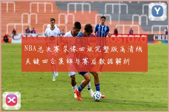 NBA总决赛录像回放完整版高清线 关键回合集锦与赛后数据解析