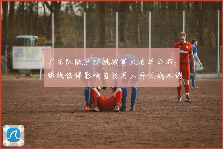 广东队欧洲杯挑战赛大名单公布，锋线伤停影响首场用人并促战术调整