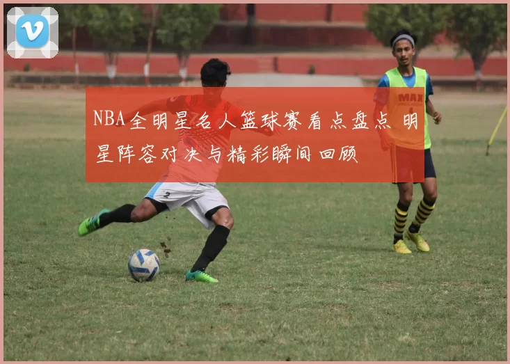 NBA全明星名人篮球赛看点盘点 明星阵容对决与精彩瞬间回顾