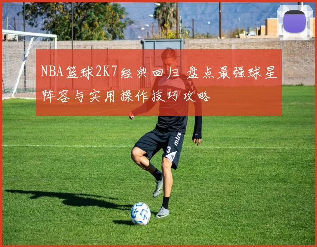 NBA篮球2K7经典回归 盘点最强球星阵容与实用操作技巧攻略