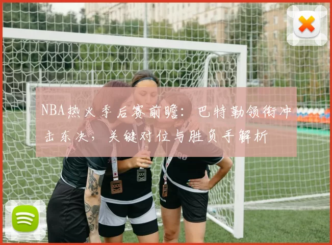 NBA热火季后赛前瞻：巴特勒领衔冲击东决，关键对位与胜负手解析