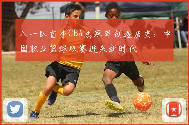 八一队首夺CBA总冠军创造历史，中国职业篮球联赛迎来新时代