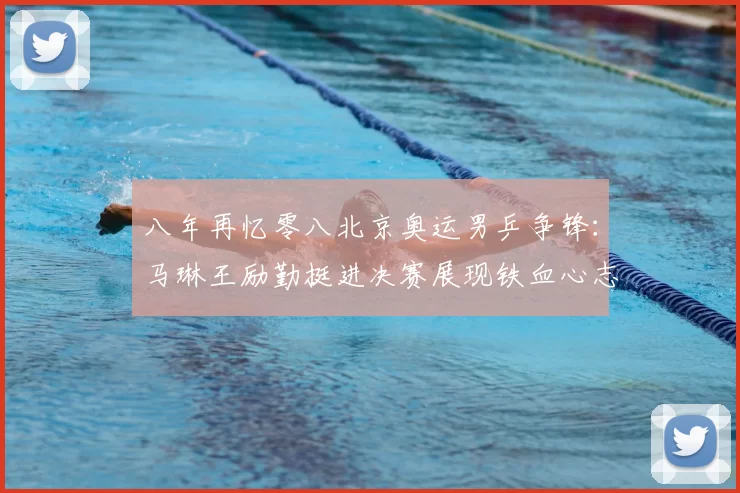 八年再忆零八北京奥运男乒争锋:马琳王励勤挺进决赛展现铁血心志荣光