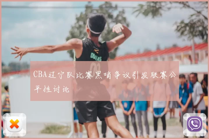 CBA辽宁队比赛黑哨争议引发联赛公平性讨论