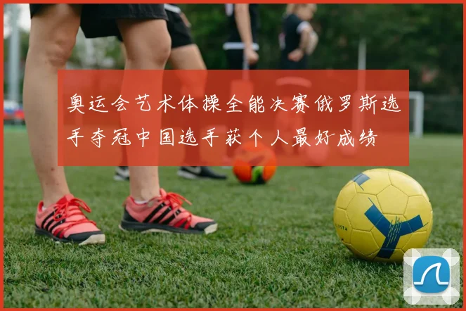 奥运会艺术体操全能决赛俄罗斯选手夺冠中国选手获个人最好成绩