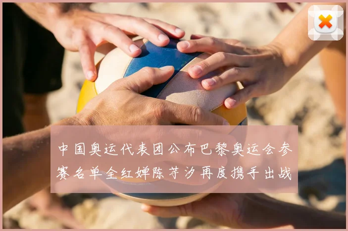中国奥运代表团公布巴黎奥运会参赛名单全红婵陈芋汐再度携手出战女子十米台