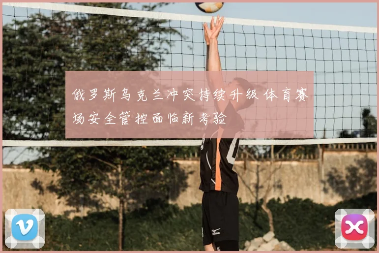 俄罗斯乌克兰冲突持续升级 体育赛场安全管控面临新考验