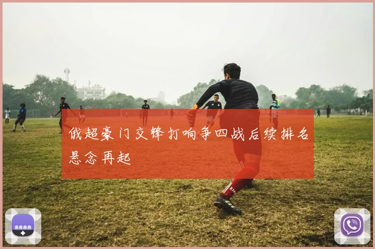 俄超豪门交锋打响争四战后续排名悬念再起