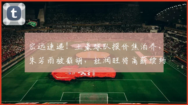 宏远速递！土豪球队报价焦泊乔，朱芳雨被截胡，杜润旺将高薪续约