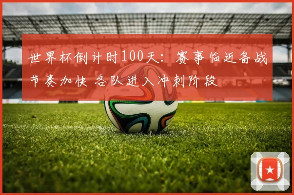 世界杯倒计时100天:赛事临近备战节奏加快 各队进入冲刺阶段